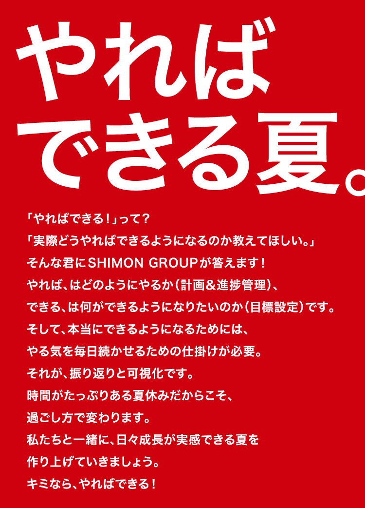 やればできる夏 「やればできる！」って？ 「実際どうやればできるようになるのか教えてほしい。」 そんな君にSHIMON GROUPが答えます！ やれば、はどのようにやるか（計画＆進捗管理）、 できる、は何ができるようになりたいのか（目標設定）です。 そして、本当にできるようになるためには、 やる気を毎日続かせるための仕掛けが必要。 それが、振り返りと可視化です。 時間がたっぷりある夏休みだからこそ、 過ごし方で変わります。 私たちと一緒に、日々成長が実感できる夏を 作り上げていきましょう。 キミなら、やればできる！