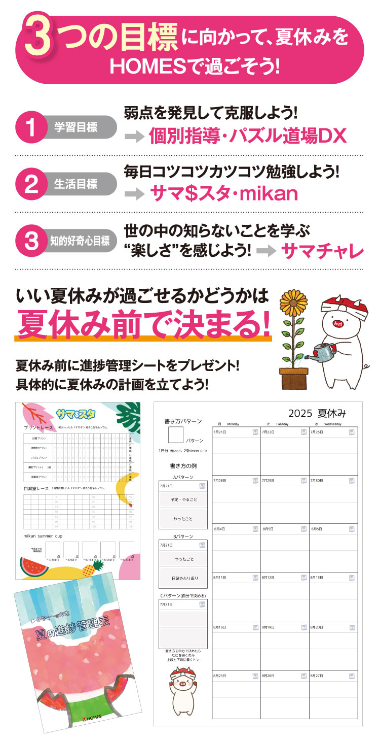 ーつの目標に向かって、夏休みをHOMESで過ごそう！ 弱点を発見して、弱点を克服しよう！ 毎日コツコツカツコツ勉強しよう！ 世の中の知らないことを学ぶ“楽しさ”を感じよう！
