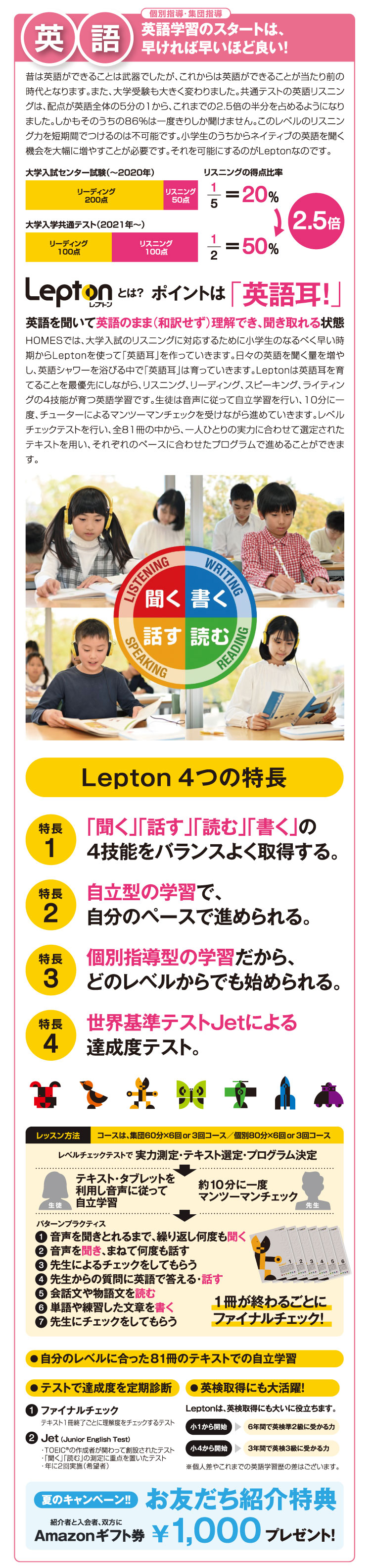 英語 英語学習のスタートは、早ければ早いほど良い！ Lepton4つの特長:「聞く」「話す」「読む」「書く」の4技能をバランスよく取得する。:自立型の学習で、自分のペースで進められる。:個別指導型の学習だから、どのレベルからでも始められる。:世界基準テストJetによる達成度テスト。