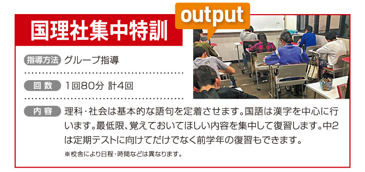 国理社集中特訓 グループ指導 1回80分 計4回 理科・社会は基本的な語句を定着させます。国語は漢字を中心に行います。最低限、覚えておいてほしい内容を集中して復習します。中２は定期テストに向けてだけでなく前学年の復習もできます。