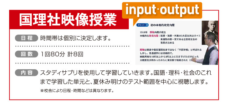 国理社映像授業 時間帯は個別に決定します。 1回80分 計8回 スタディサプリを使用して学習していきます。国語・理科・社会のこれまで学習した単元と、夏休み明けのテスト範囲を中心に視聴します。