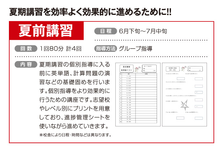 夏期講習を効率よく効果的に進めるために!! 夏前講習 6月下旬〜7月中旬 1回80分 計4回 グループ指導 夏期講習の個別指導に入る前に英単語、計算問題の演習などの基礎固めを行います。個別指導をより効果的に行うための講座です。志望校やレベル別にプリントを用意しており、進捗管理シートを使いながら進めていきます。