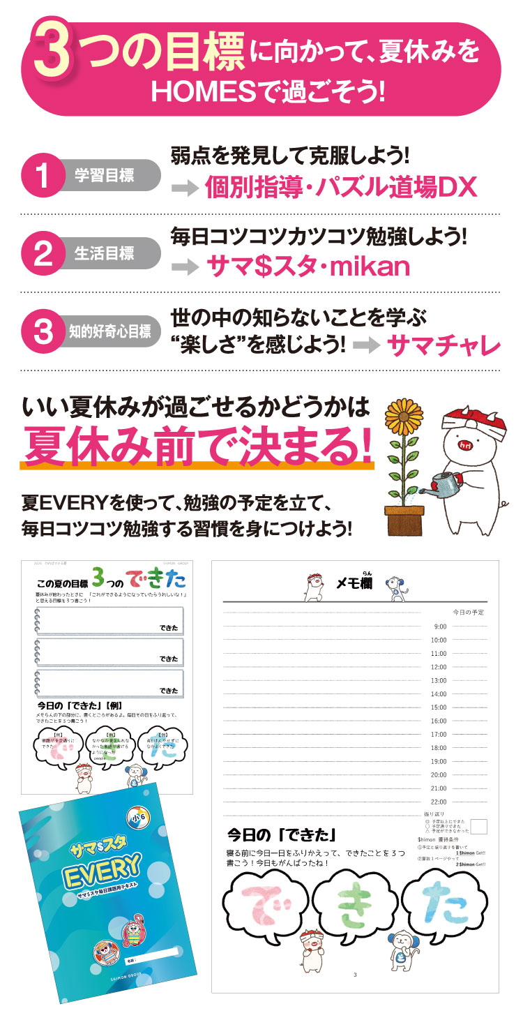 ーつの目標に向かって、夏休みをHOMESで過ごそう！ 弱点を発見して、弱点を克服しよう！ 毎日コツコツカツコツ勉強しよう！ 世の中の知らないことを学ぶ“楽しさ”を感じよう！