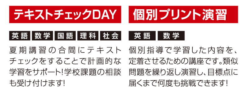 テキストチェックDAY「夏期講習の合間にテキストチェックをすることで計画的な学習をサポート！学校課題の相談も受け付けます！」個別プリント演習個別指導で学習した内容を、定着させるための講座です。類似問題を繰り返し演習し、目標点に届くまで何度も挑戦できます！