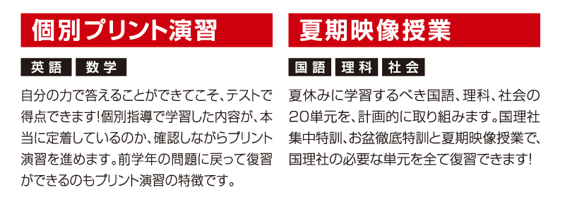 個別プリント演習「自分の力で答えることができてこそ、テストで得点できます！個別指導で学習した内容が、本当に定着しているのか、確認しながらプリント演習を進めます。前学年の問題に戻って復習ができるのもプリント演習の特徴です。」夏期映像授業「夏休みに学習するべき国語、理科、社会の20単元を、計画的に取り組みます。国理社集中特訓、お盆徹底特訓と夏期映像授業で、国理社の必要な単元を全て復習できます!」