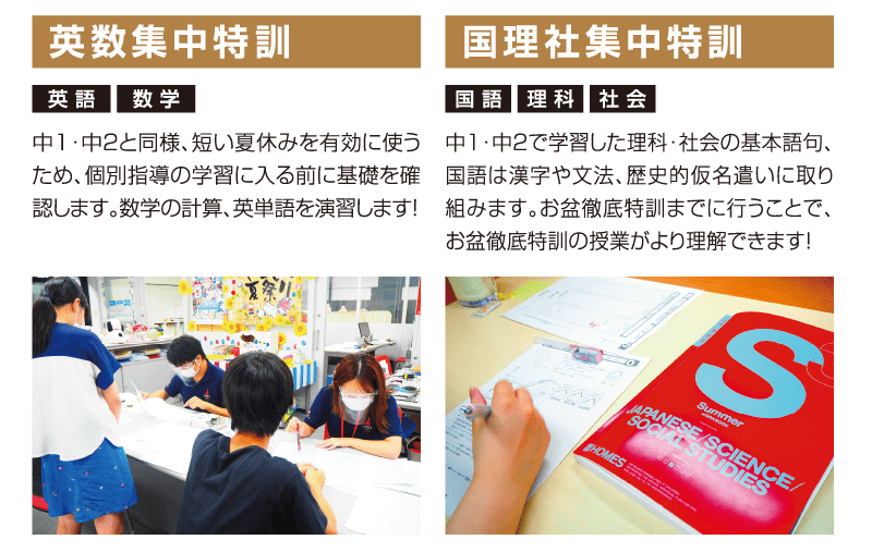 英数集中特訓「中1・中2と同様、短い夏休みを有効に使うため、個別指導の学習に入る前に基礎を確認します。数学の計算、英単語を演習します！」国理社集中特訓「中１・中2で学習した理科・社会の基本語句、国語は漢字や文法、歴史的仮名遣いに取り組みます。お盆徹底特訓までに行うことで、お盆徹底特訓の授業がより理解できます！」