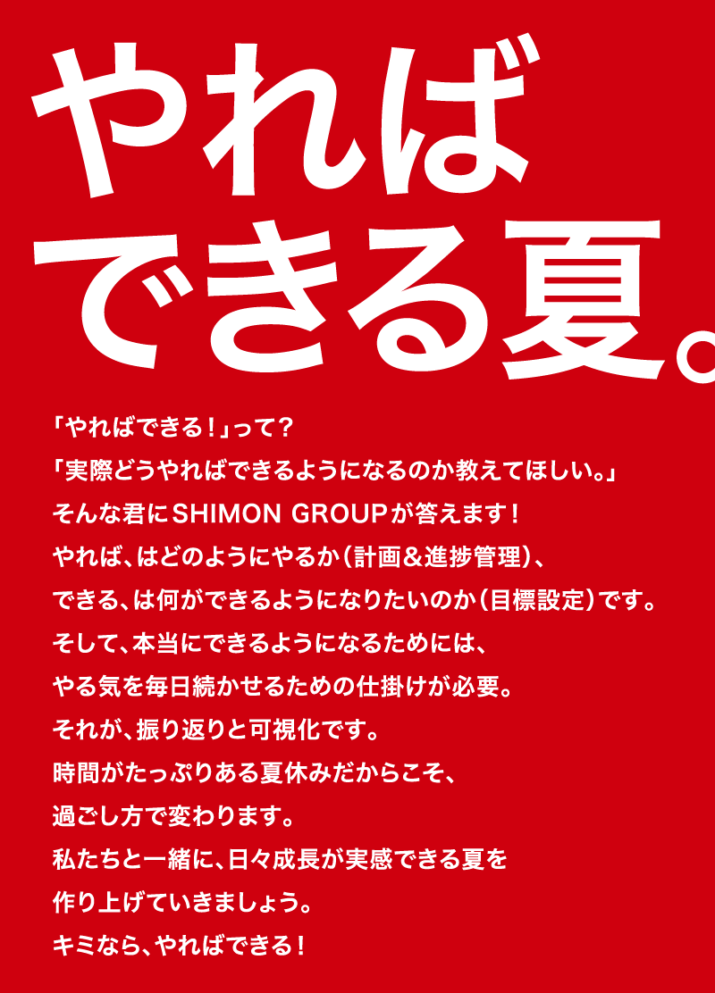 「やればできる！」って？「実際どうやればできるようになるのか教えてほしい。」そんな君にSHIMON GROUPが答えます！やれば、はどのようにやるか（計画＆進捗管理）、できる、は何ができるようになりたいのか（目標設定）です。そして、本当にできるようになるためには、やる気を毎日続かせるための仕掛けが必要。それが、振り返りと可視化です。時間がたっぷりある夏休みだからこそ、過ごし方で変わります。私たちと一緒に、日々成長が実感できる夏を作り上げていきましょう。キミなら、やればできる！